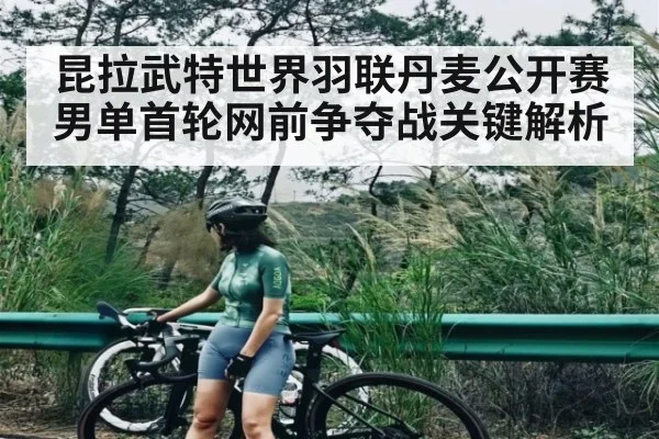 昆拉武特世界羽联丹麦公开赛男单首轮网前争夺战关键解析