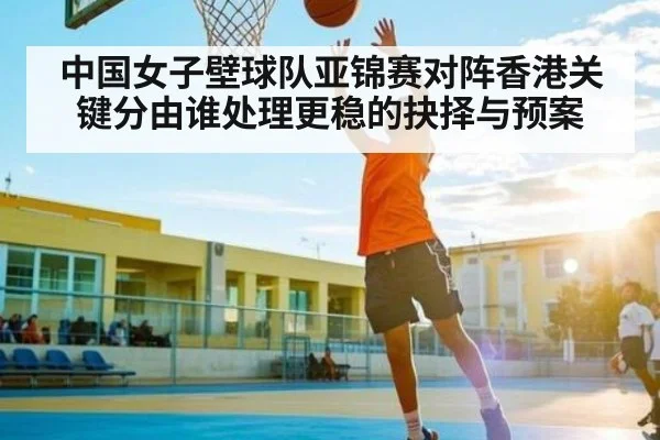 中国女子壁球队亚锦赛对阵香港关键分由谁处理更稳的抉择与预案